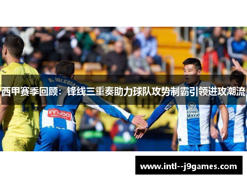 西甲赛季回顾：锋线三重奏助力球队攻势制霸引领进攻潮流